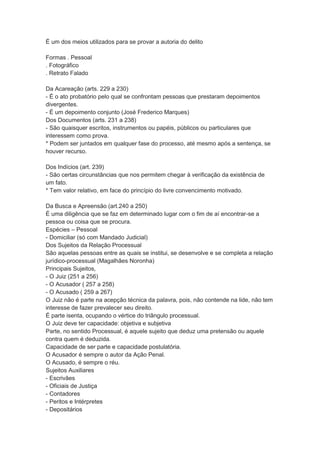 É um dos meios utilizados para se provar a autoria do delito
Formas . Pessoal
. Fotográfico
. Retrato Falado
Da Acareação (arts. 229 a 230)
- É o ato probatório pelo qual se confrontam pessoas que prestaram depoimentos
divergentes.
- É um depoimento conjunto (José Frederico Marques)
Dos Documentos (arts. 231 a 238)
- São quaisquer escritos, instrumentos ou papéis, públicos ou particulares que
interessem como prova.
* Podem ser juntados em qualquer fase do processo, até mesmo após a sentença, se
houver recurso.
Dos Indícios (art. 239)
- São certas circunstâncias que nos permitem chegar à verificação da existência de
um fato.
* Tem valor relativo, em face do princípio do livre convencimento motivado.
Da Busca e Apreensão (art.240 a 250)
É uma diligência que se faz em determinado lugar com o fim de aí encontrar-se a
pessoa ou coisa que se procura.
Espécies – Pessoal
- Domiciliar (só com Mandado Judicial)
Dos Sujeitos da Relação Processual
São aquelas pessoas entre as quais se institui, se desenvolve e se completa a relação
jurídico-processual (Magalhães Noronha)
Principais Sujeitos,
- O Juiz (251 a 256)
- O Acusador ( 257 a 258)
- O Acusado ( 259 a 267)
O Juiz não é parte na acepção técnica da palavra, pois, não contende na lide, não tem
interesse de fazer prevalecer seu direito.
É parte isenta, ocupando o vértice do triângulo processual.
O Juiz deve ter capacidade: objetiva e subjetiva
Parte, no sentido Processual, é aquele sujeito que deduz uma pretensão ou aquele
contra quem é deduzida.
Capacidade de ser parte e capacidade postulatória.
O Acusador é sempre o autor da Ação Penal.
O Acusado, é sempre o réu.
Sujeitos Auxiliares
- Escrivães
- Oficiais de Justiça
- Contadores
- Peritos e Intérpretes
- Depositários
 