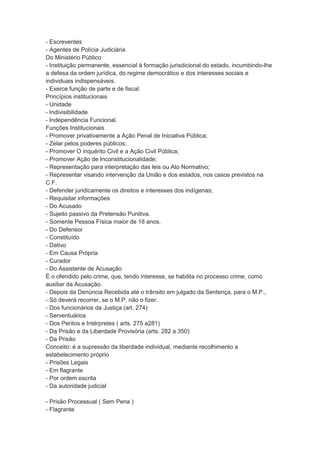 - Escreventes
- Agentes de Polícia Judiciária
Do Ministério Público
- Instituição permanente, essencial à formação jurisdicional do estado, incumbindo-lhe
a defesa da ordem jurídica, do regime democrático e dos interesses sociais e
individuais indispensáveis.
- Exerce função de parte e de fiscal.
Princípios institucionais
- Unidade
- Indivisibilidade
- Independência Funcional.
Funções Institucionais
- Promover privativamente a Ação Penal de Iniciativa Pública;
- Zelar pelos poderes públicos;
- Promover O inquérito Civil e a Ação Civil Pública;
- Promover Ação de Inconstitucionalidade;
- Representação para interpretação das leis ou Ato Normativo;
- Representar visando intervenção da União e dos estados, nos casos previstos na
C.F.
- Defender juridicamente os direitos e interesses dos indígenas;
- Requisitar informações
- Do Acusado
- Sujeito passivo da Pretensão Punitiva.
- Somente Pessoa Física maior de 18 anos.
- Do Defensor
- Constituído
- Dativo
- Em Causa Própria
- Curador
- Do Assistente de Acusação
É o ofendido pelo crime, que, tendo interesse, se habilita no processo crime, como
auxiliar da Acusação.
- Depois da Denúncia Recebida até o trânsito em julgado da Sentença, para o M.P.,
- Só deverá recorrer, se o M.P. não o fizer.
- Dos funcionários da Justiça (art. 274)
- Serventuários
- Dos Peritos e Intérpretes ( arts. 275 a281)
- Da Prisão e da Liberdade Provisória (arts. 282 a 350)
- Da Prisão
Conceito: é a supressão da liberdade individual, mediante recolhimento a
estabelecimento próprio
- Prisões Legais
- Em flagrante
- Por ordem escrita
- Da autoridade judicial
- Prisão Processual ( Sem Pena )
- Flagrante
 