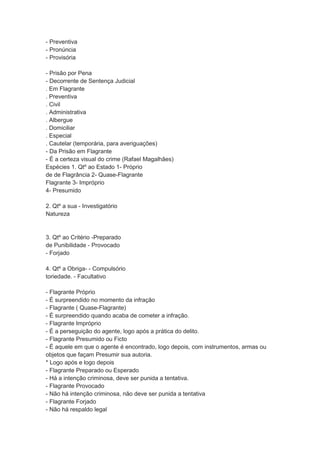 - Preventiva
- Pronúncia
- Provisória
- Prisão por Pena
- Decorrente de Sentença Judicial
. Em Flagrante
. Preventiva
. Civil
. Administrativa
. Albergue
. Domiciliar
. Especial
. Cautelar (temporária, para averiguações)
- Da Prisão em Flagrante
- É a certeza visual do crime (Rafael Magalhães)
Espécies 1. Qtº ao Estado 1- Próprio
de de Flagrância 2- Quase-Flagrante
Flagrante 3- Impróprio
4- Presumido
2. Qtº a sua - Investigatório
Natureza
3. Qtº ao Critério -Preparado
de Punibilidade - Provocado
- Forjado
4. Qtº a Obriga- - Compulsório
toriedade. - Facultativo
- Flagrante Próprio
- É surpreendido no momento da infração
- Flagrante ( Quase-Flagrante)
- É surpreendido quando acaba de cometer a infração.
- Flagrante Impróprio
- É a perseguição do agente, logo após a prática do delito.
- Flagrante Presumido ou Ficto
- É aquele em que o agente é encontrado, logo depois, com instrumentos, armas ou
objetos que façam Presumir sua autoria.
* Logo após e logo depois
- Flagrante Preparado ou Esperado
- Há a intenção criminosa, deve ser punida a tentativa.
- Flagrante Provocado
- Não há intenção criminosa, não deve ser punida a tentativa
- Flagrante Forjado
- Não há respaldo legal
 