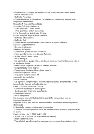- O agente que forjou deve ser punido por crime que cometeu (abuso de poder)
- Merece o repúdio social
- Da Prisão Preventiva
- É medida extrema, só devendo ser decretada quando realmente necessária de
despacho fundamentado.
Requisitos 1- Prova de Materialidade;
2- Indícios Suficientes da Autoria;
3- Para garantia da Ordem Pública ;
4- Para garantia da Ordem Econômica;
5- Por Conveniência da Instrução Criminal;
6- Para assegurar a aplicação da Lei Penal.
- Da Prisão Administrativa
- Da Prisão Civil
- É medida coercitiva destinada ao cumprimento de alguma obrigação,
Espécies - Depositário Infiel
- Devedor de alimentos
- Na Ação de Depósito
- Comerciante que se recusa a exibir livros
- Falido que não cumpre seus deveres (Falência)
- Síndico que não presta contas
- Prisão Albergue
- É o regime aberto que permite ao condenado continuar trabalhando durante o dia e
só recolher-se à noite.
- Pressupostos Subjetivos - Ausência de Periculosidade
- Compatibilidade com o Regime
- Pressupostos Objetivos - Obtenção de trabalho
- Pena não superior a 4 anos
- Se superior cumprimento de 1/6
- Aceitação das condições
- Prisão domiciliar
- É o regime de cumprimento da pena na própria residência do condenado, se não
houver Prisão Especial ou Prisão Albergue.
Casos - Condenado maior de 70 anos
- Condenado acometido de doença grave
- Condenada com filho menor ou deficiente
- Condenada gestante
- Prisão Temporária
É a decretada pela autoridade judiciária, quando for indispensável para as
investigações policiais.
Requisitos 1- Não ter o acusado residência fixa ou não fornecer elementos para sua
identificação
2- Quando for imprescindível para as investigações
3- Somente nos casos previstos em lei, se houver fundadas suspeitas de participação
ou autoria
Prazo - 05 dias – Lei nº 7960, de 21/12/89
- 30 dias – Lei nº 8072 de 25/07/90 (crimes hediondos)
- Da Liberdade Provisória
- Visa substituir a prisão provisória, assegurando a presença do acusado em juízo
 