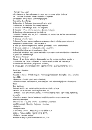 - Tem previsão legal
- O relaxamento da prisão deverá ocorrer sempre que a prisão for ilegal
- A Liberdade Provisória impõe deveres e obrigações
Liberdade 1- Obrigatória - Com fiança (regra)
Provisória - Sem fiança
2- Permitida 1- Se houver alguma justificativa legal
2- Ausentes os requisitos da prisão preventiva
3- Quando couber fiança, mas o réu for pobre
3- Vedada 1- Pena mínima superior a 2 anos (reclusão)
2- Contravenções Vadiagem e Mendicância
3- Crimes Dolosos, se o réu já for condenado por outro crime doloso, com sentença
transitada em julgado.
4- Quando o réu for vadio
5- Crimes Punidos com reclusão que provoquem clamor público ou cometidos c/
violência ou grave ameaça contra a pessoa
6- Aos que no mesmo processo tiverem quebrado a fiança anteriormente
7- Quando presentes os motivos da prisão preventiva
8- Prisão Disciplinar, administrativa ou militar
9- Aos que estiverem no gozo de liberdade condicional, salvo se processado por crime
culposo que admita fiança
10- Código Florestal
Fiança – É um direito subjetivo do acusado, que lhe permite, mediante caução e
cumprimento de certas obrigações, conservar sua liberdade até a sentença
condenatória irrecorrível ( Magalhães Noronha)
É a regra, pois a maioria dos delitos a pena mínima é igual ou inferior a 2 anos.
Espécies - Depósito
- Hipoteca
Fixação de fiança – Pelo Delegado – Crimes apenados com detenção e prisão simples
( art. 322)
- Pelo Juiz – Crimes punidos com reclusão,
- Crimes Punidos com detenção, nas infrações com economia popular e sonegação
fiscal
Das Nulidades
Conceitos - Vícios – que impedem um ato de existência legal,
- Falhas – que afetam a validade jurídica do ato,
- Defeitos – que tornam sem valor ou podem invalidar o ato ou o processo, no todo ou
em parte
- Sanção – através da qual se tornam inválidos os atos cumpridos sem as
formalidades legais
Classificação 1- Quanto à forma - substancial (essencial)
das Nulidades 2- Quanto a finalidade - Absoluta
- Relativa
- Irregularidade
3- Quanto a Capaci- - Absoluta (sanável 572 C.P.P
dade de Recuperação e insanável 573 C.P.P.)
- Relativa (sempre sanável)
4- Nosso Código a) Absolutas - Quanto ao juízo
 