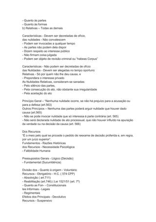 - Quanto às partes
- Quanto às formas
b) Relativas – Todas as demais
Características - Devem ser decretadas de ofício,
das nulidades - Não convalescem
- Podem ser invocadas a qualquer tempo
- As partes não podem dela dispor
- Dizem respeito ao interesse público
- Não firmam coisa julgada
- Podem ser objeto de revisão criminal ou “habeas Corpus”
Características - Não podem ser decretadas de ofício
das Nulidades - Devem ser alegadas no tempo oportuno
Relativas - Só por quem não lhe deu causa, e
- Prepondera o interesse privado
As Nulidades Relativas, consideram-se sanadas:
- Pelo silêncio das partes,
- Pela consecução do ato, não obstante sua irregularidade
- Pela aceitação do ato
Princípio Geral – “Nenhuma nulidade ocorre, se não há prejuízo para a acusação ou
para a defesa (art.563)
Outros Princípios – Nenhuma das partes poderá arguir nulidade que houver dado
causa (art.565)
- Não se pode invocar nulidade que só interessa à parte contrária (art. 565)
- Não será declarada nulidade de ato processual, que não houver influído na apuração
da verdade ou na decisão da causa (art. 566)
Dos Recursos
“É o meio pelo qual se procede o pedido de reexame de decisão proferida e, em regra,
por um juízo superior”.
Fundamentos - Razões Históricas
dos Recursos - Necessidade Psicológica
- Falibilidade Humana
Pressupostos Gerais - Lógico (Decisão)
- Fundamental (Sucumbência)
Divisão dos - Quanto à origem - Voluntário
Recursos - Obrigatório - H.C. ( 574 CPP)
- Absolvição ( art.711)
- Reabilitação (art.746) ( Lei 1521/51 (art. 7º)
- Quanto as Fon- - Constitucionais
tes Informais - Legais
- Regimentais
Efeitos dos Principais - Devolutivo
Recursos - Suspensivo
 