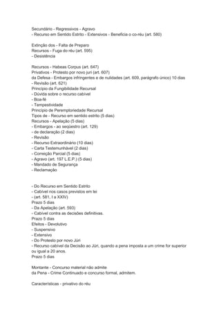 Secundário - Regressivos - Agravo
- Recurso em Sentido Estrito - Extensivos - Beneficia o co-réu (art. 580)
Extinção dos - Falta de Preparo
Recursos - Fuga do réu (art. 595)
- Desistência
Recursos - Habeas Corpus (art. 647)
Privativos - Protesto por novo juri (art. 607)
da Defesa - Embargos infringentes e de nulidades (art. 609, parágrafo único) 10 dias
- Revisão (art. 621)
Princípio da Fungibilidade Recursal
- Dúvida sobre o recurso cabível
- Boa-fé
- Tempestividade
Princípio de Peremptoriedade Recursal
Tipos de - Recurso em sentido estrito (5 dias)
Recursos - Apelação (5 dias)
- Embargos - ao seqüestro (art. 129)
- de declaração (2 dias)
- Revisão
- Recurso Extraordinário (10 dias)
- Carta Testemunhável (2 dias)
- Correição Parcial (5 dias)
- Agravo (art. 197 L.E.P.) (5 dias)
- Mandado de Segurança
- Reclamação
- Do Recurso em Sentido Estrito
- Cabível nos casos previstos em lei
- (art. 581, I a XXIV)
Prazo 5 dias
- Da Apelação (art. 593)
- Cabível contra as decisões definitivas.
Prazo 5 dias
Efeitos - Devolutivo
- Suspensivo
- Extensivo
- Do Protesto por novo Júri
- Recurso cabível da Decisão ao Júri, quando a pena imposta a um crime for superior
ou igual a 20 anos.
Prazo 5 dias
Montante - Concurso material não admite
da Pena - Crime Continuado e concurso formal, admitem.
Características - privativo do réu
 