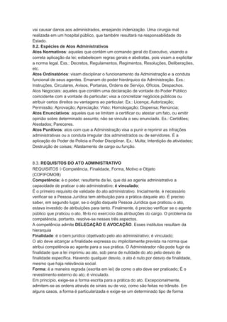 vai causar danos aos administrados, ensejando indenização. Uma cirurgia mal
realizada em um hospital público, que também resultará na responsabilidade do
Estado.
8.2. Espécies de Atos Administrativos
Atos Normativos: aqueles que contêm um comando geral do Executivo, visando a
correta aplicação da lei; estabelecem regras gerais e abstratas, pois visam a explicitar
a norma legal. Exs.: Decretos, Regulamentos, Regimentos, Resoluções, Deliberações,
etc.
Atos Ordinatórios: visam disciplinar o funcionamento da Administração e a conduta
funcional de seus agentes. Emanam do poder hierárquico da Administração. Exs.:
Instruções, Circulares, Avisos, Portarias, Ordens de Serviço, Ofícios, Despachos.
Atos Negociais: aqueles que contêm uma declaração de vontade do Poder Público
coincidente com a vontade do particular; visa a concretizar negócios públicos ou
atribuir certos direitos ou vantagens ao particular. Ex.: Licença; Autorização;
Permissão; Aprovação; Apreciação; Visto; Homologação; Dispensa; Renúncia;
Atos Enunciativos: aqueles que se limitam a certificar ou atestar um fato, ou emitir
opinião sobre determinado assunto; não se vincula a seu enunciado. Ex.: Certidões;
Atestados; Pareceres.
Atos Punitivos: atos com que a Administração visa a punir e reprimir as infrações
administrativas ou a conduta irregular dos administrados ou de servidores. É a
aplicação do Poder de Policia e Poder Disciplinar. Ex.: Multa; Interdição de atividades;
Destruição de coisas; Afastamento de cargo ou função.
8.3. REQUISITOS DO ATO ADMINISTRATIVO
REQUISITOS  Competência, Finalidade, Forma, Motivo e Objeto
(COFIFOMOB)
Competência: é o poder, resultante da lei, que dá ao agente administrativo a
capacidade de praticar o ato administrativo; é vinculado;
É o primeiro requisito de validade do ato administrativo. Inicialmente, é necessário
verificar se a Pessoa Jurídica tem atribuição para a prática daquele ato. É preciso
saber, em segundo lugar, se o órgão daquela Pessoa Jurídica que praticou o ato,
estava investido de atribuições para tanto. Finalmente, é preciso verificar se o agente
público que praticou o ato, fê-lo no exercício das atribuições do cargo. O problema da
competência, portanto, resolve-se nesses três aspectos.
A competência admite DELEGAÇÃO E AVOCAÇÃO. Esses institutos resultam da
hierarquia
Finalidade: é o bem jurídico objetivado pelo ato administrativo; é vinculado;
O ato deve alcançar a finalidade expressa ou implicitamente prevista na norma que
atribui competência ao agente para a sua prática. O Administrador não pode fugir da
finalidade que a lei imprimiu ao ato, sob pena de nulidade do ato pelo desvio de
finalidade específica. Havendo qualquer desvio, o ato é nulo por desvio de finalidade,
mesmo que haja relevância social.
Forma: é a maneira regrada (escrita em lei) de como o ato deve ser praticado; É o
revestimento externo do ato; é vinculado.
Em princípio, exige-se a forma escrita para a prática do ato. Excepcionalmente,
admitem-se as ordens através de sinais ou de voz, como são feitas no trânsito. Em
alguns casos, a forma é particularizada e exige-se um determinado tipo de forma
 