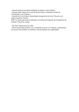 - Quando declarar inconstitucionalidade de tratado ou de lei federal,
- Quando julgar válida a lei ou ato de Governo local, contestado em face da
Constituição ou Lei Federal, e
- Quando der à Lei Federal, interpretação divergente da de outro Tribunal ou do
próprio Supremo Tribunal.
OBS: Foi criado pela atual Constituição, como Recurso Especial, da Competência do
Superior Tribunal de Justiça.
- Da Carta Testemunhal (art. 640)
- Dar-se carta testemunhável, com a finalidade de levar a 2ª Instância, conhecimento
de recurso não recebido ou recebido e não processado com regularidade.
 