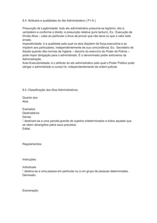 8.4. Atributos e qualidades do Ato Administrativo ( P I A )
Presunção de Legitimidade: todo ato administrativo presume-se legítimo, isto é,
verdadeiro e conforme o direito; é presunção relativa (juris tantum). Ex.: Execução de
Dívida Ativa – cabe ao particular o ônus de provar que não deve ou que o valor está
errado.
Imperatividade: é a qualidade pela qual os atos dispõem de força executória e se
impõem aos particulares, independentemente de sua concordância; Ex.: Secretário de
Saúde quando dita normas de higiene – decorre do exercício do Poder de Polícia –
pode impor obrigação para o administrado. É o denominado poder extroverso da
Administração.
Auto-Executoriedade: é o atributo do ato administrativo pelo qual o Poder Público pode
obrigar o administrado a cumprí-lo, independentemente de ordem judicial;
8.5. Classificação dos Atos Administrativos
Quanto aos
Atos
Exemplos
Destinatários
Gerais
 destinam-se a uma parcela grande de sujeitos indeterminados e todos aqueles que
se vêem abrangidos pelos seus preceitos;
Edital;
Regulamentos;
Instruções.
Individuais
 destina-se a uma pessoa em particular ou a um grupo de pessoas determinadas .
Demissão;
Exoneração;
 
