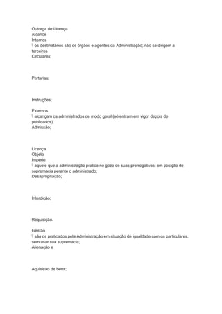 Outorga de Licença
Alcance
Internos
 os destinatários são os órgãos e agentes da Administração; não se dirigem a
terceiros
Circulares;
Portarias;
Instruções;
Externos
 alcançam os administrados de modo geral (só entram em vigor depois de
publicados).
Admissão;
Licença.
Objeto
Império
 aquele que a administração pratica no gozo de suas prerrogativas; em posição de
supremacia perante o administrado;
Desapropriação;
Interdição;
Requisição.
Gestão
 são os praticados pela Administração em situação de igualdade com os particulares,
sem usar sua supremacia;
Alienação e
Aquisição de bens;
 