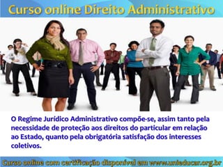 O Regime Jurídico Administrativo compõe-se, assim tanto pela
necessidade de proteção aos direitos do particular em relação
ao Estado, quanto pela obrigatória satisfação dos interesses
coletivos.
 
