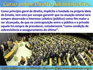 Como princípio geral de direito, implícito e fundado na própria ideia
de Estado, tem este por escopo garantir que na atuação estatal será
sempre observado o interesse coletivo (público) como fim maior a
ser alcançado, de que na contraposição entre o público e o privado
aquele há sempre de prevalecer, notadamente “como condição de
sobrevivência e asseguramento do último”.
 