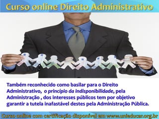 Também reconhecido como basilar para o Direito
Administrativo, o princípio da indisponibilidade, pela
Administração , dos interesses públicos tem por objetivo
garantir a tutela inafastável destes pela Administração Pública.
 