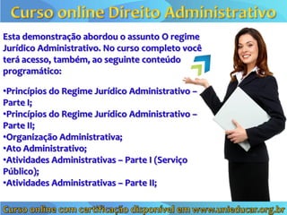 Esta demonstração abordou o assunto O regime
Jurídico Administrativo. No curso completo você
terá acesso, também, ao seguinte conteúdo
programático:

•Princípios do Regime Jurídico Administrativo –
Parte I;
•Princípios do Regime Jurídico Administrativo –
Parte II;
•Organização Administrativa;
•Ato Administrativo;
•Atividades Administrativas – Parte I (Serviço
Público);
•Atividades Administrativas – Parte II;
 