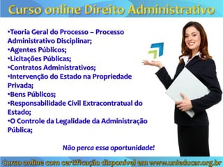 •Teoria Geral do Processo – Processo
Administrativo Disciplinar;
•Agentes Públicos;
•Licitações Públicas;
•Contratos Administrativos;
•Intervenção do Estado na Propriedade
Privada;
•Bens Públicos;
•Responsabilidade Civil Extracontratual do
Estado;
•O Controle da Legalidade da Administração
Pública;

                Não perca essa oportunidade!
 