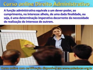 A função administrativa equivale a um dever-poder, ao
cumprimento, no interesse alheio, de uma dada finalidade, ou
seja, é uma determinação imperativa decorrente da necessidade
de realização do interesse de outrem.
 