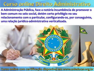 A Administração Pública, face a notória incumbência de promover o
bem comum no seio social, detém certo privilégio no seu
relacionamento com o particular, configurando-se, por conseguinte,
uma relação jurídico-administrativa verticalizada.
 