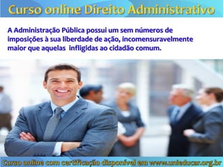 A Administração Pública possui um sem números de
imposições à sua liberdade de ação, incomensuravelmente
maior que aquelas infligidas ao cidadão comum.
 