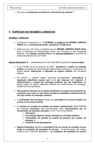 Resumão
•

Direito Administrativo

bem como a publicação resumida do “instrumento do contrato”*

5. ESPÉCIES DE REGIMES JURÍDICOS
REGIMES JURÌDICOS
•

A Emenda Constitucional n° 19 ELIMINOU a exigência de REGIME JURÍDICO
ÚNICO para a administração direta, autárquica e fundacional.

•

Sabemos que a CF previu a existência de um REGIME JURÍDICO ÚNICO (RJU)
para os servidores da Administração Direta, das Autarquias e das Fundações
Públicas – esse Regime Jurídico Único é de natureza estatutária e no âmbito da
União está previsto na Lei 8112/90.

Regime Estatutário 

estabelecido por lei em cada esfera de governo (natureza legal)

•

A Lei nº9.962, de 22 de fevereiro de 2000 , disciplinou o regime de emprego
público do pessoal da Administração federal direta, autárquica e fundacional, no
âmbito federal. Determinou a aplicação do regime celetista aos servidores
federais.

•

No entanto, o referido regime apresenta peculiaridades, aplicando-se a
legislação trabalhista naquilo que a lei não dispuser em contrário. É
imprescindível a criação dos empregos públicos, por leis específicas. Os
atuais cargos do regime estatutário poderão ser transformados em empregos,
também por leis específicas.

•

Não poderão submeter-se ao regime trabalhista os cargos de provimento em
comissão, bem como os que forem servidores estatutários anteriormente às
leis que criarem os empregos públicos.

•

A contratação dos servidores deverá ser precedida de concurso público de
provas ou de provas e títulos.

•

A rescisão do contrato de trabalho por tempo indeterminado NÃO PODERÁ
ser realizada livremente pela Administração. Será imprescindível que se
caracterizem as hipóteses previstas no art. 3º da mencionada lei:
• falta grave;
• acumulação ilegal de cargos, empregos ou funções públicas;
• necessidade de redução do quadro de pessoal, por excesso de
despesa; e
• insuficiência de desempenho.

•

Regime Estatutário significa a inexistência de um acordo de vontades no que
tange às condições de prestação do serviço – A Administração não celebra
contrato com o Servidor Estatutário – as condições de prestação do serviço

10

 