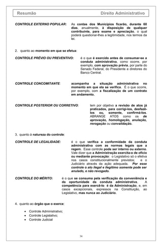 Resumão

Direito Administrativo

CONTROLE EXTERNO POPULAR:

As contas dos Municípios ficarão, durante 60
dias, anualmente, à disposição de qualquer
contribuinte, para exame e apreciação, o qual
poderá questionar-lhes a legitimidade, nos termos da
lei.

2. quanto ao momento em que se efetua:
CONTROLE PRÉVIO OU PREVENTIVO:

CONTROLE CONCOMITANTE:

é o que é exercido antes de consumar-se a
conduta administrativa, como ocorre, por
exemplo, com aprovação prévia, por parte do
Senado Federal, do Presidente e diretores do
Banco Central.

acompanha a situação administrativa no
momento em que ela se verifica. É o que ocorre,
por exemplo, com a fiscalização de um contrato
em andamento.

CONTROLE POSTERIOR OU CORRETIVO:

tem por objetivo a revisão de atos já
praticados, para corrigi-los, desfazêlos ou, somente, confirmá-los.
ABRANGE ATOS como os de
aprovação, homologação, anulação,
revogação ou convalidação.

3. quanto à natureza do controle:
CONTROLE DE LEGALIDADE:

CONTROLE DO MÉRITO:

é o que verifica a conformidade da conduta
administrativa com as normas legais que a
regem. Esse controle pode ser interno ou externo.
Vale dizer que a Administração exercita-o de ofício
ou mediante provocação: o Legislativo só o efetiva
nos casos constitucionalmente previstos;
e o
Judiciário através da ação adequada. Por esse
controle o ato ilegal e ilegítimo somente pode ser
anulado, e não revogado.
é o que se consuma pela verificação da conveniência e
da oportunidade da conduta administrativa.
A
competência para exercê-lo é da Administração, e, em
casos excepcionais, expressos na Constituição, ao
Legislativo, mas nunca ao Judiciário.

4. quanto ao órgão que o exerce:
•
•
•

Controle Administrativo;
Controle Legislativo;
Controle Judicial

34

 