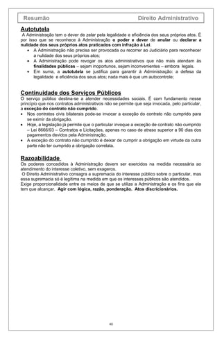 Resumão

Direito Administrativo

Autotutela
A Administração tem o dever de zelar pela legalidade e eficiência dos seus próprios atos. É
por isso que se reconhece à Administração o poder e dever de anular ou declarar a
nulidade dos seus próprios atos praticados com infração à Lei.
• A Administração não precisa ser provocada ou recorrer ao Judiciário para reconhecer
a nulidade dos seus próprios atos;
• A Administração pode revogar os atos administrativos que não mais atendam às
finalidades públicas – sejam inoportunos, sejam inconvenientes – embora legais.
• Em suma, a autotutela se justifica para garantir à Administração: a defesa da
legalidade e eficiência dos seus atos; nada mais é que um autocontrole;

Continuidade dos Serviços Públicos
O serviço público destina-se a atender necessidades sociais. É com fundamento nesse
princípio que nos contratos administrativos não se permite que seja invocada, pelo particular,
a exceção do contrato não cumprido.
• Nos contratos civis bilaterais pode-se invocar a exceção do contrato não cumprido para
se eximir da obrigação.
• Hoje, a legislação já permite que o particular invoque a exceção de contrato não cumprido
– Lei 8666/93 – Contratos e Licitações, apenas no caso de atraso superior a 90 dias dos
pagamentos devidos pela Administração.
• A exceção do contrato não cumprido é deixar de cumprir a obrigação em virtude da outra
parte não ter cumprido a obrigação correlata.

Razoabilidade
Os poderes concedidos à Administração devem ser exercidos na medida necessária ao
atendimento do interesse coletivo, sem exageros.
O Direito Administrativo consagra a supremacia do interesse público sobre o particular, mas
essa supremacia só é legítima na medida em que os interesses públicos são atendidos.
Exige proporcionalidade entre os meios de que se utilize a Administração e os fins que ela
tem que alcançar. Agir com lógica, razão, ponderação. Atos discricionários.

40

 