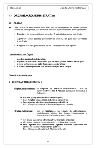 Resumão

Direito Administrativo

13. ORGANIZAÇÃO ADMINISTRATIVA
13.1. ÓRGÃOS


São centros de competência instituídos para o desempenho de funções estatais
através de seus agentes, cuja atuação é imputada à pessoa jurídica a que pertencem.
•

Função = é o encargo atribuído ao órgão. É a atividade exercida pelo órgão.

•

Agentes = são as pessoas que exercem as funções, e os quais estão vinculados
a um órgão;

•

Cargos = são os lugares criados por lei. São reservados aos agentes.

Características dos Órgãos
•
•
•
•

não tem personalidade jurídica;
expressa a vontade da entidade a que pertence (União, Estado, Município);
é meio instrumento de ação destas pessoas jurídicas;
é dotado de competência, que é distribuída por seus cargos;

Classificação dos Órgãos:
1. QUANTO À POSIÇÃO ESTATAL 
Órgãos Independentes: se originam da previsão constitucional.
São os
representativos dos 3 Poderes (Executivo, Legislativo e
Judiciário).
 Não tem qualquer subordinação hierárquica;
 Suas funções são políticas, judiciais e legislativas;
 Seus agentes são denominados Agentes Políticos;
Exs.: Congresso Nacional, Câmara de Deputados, Senado
Órgãos Autônomos:

são os localizados na cúpula da Administração,
imediatamente abaixo dos órgãos independentes e
diretamente subordinados a seus chefes;

 tem ampla autonomia administrativa, financeira e técnica;
 são órgãos diretivos, de planejamento, coordenação e controle;
 seus agentes são denominados Agentes Políticos nomeados em
comissão; não são funcionários públicos;
Exs.: Ministérios, Secretaria de Planejamento, etc.

42

 