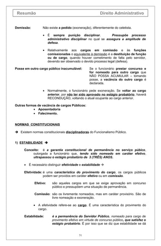 Resumão
Demissão:

Direito Administrativo
Não existe a pedido (exoneração), diferentemente do celetista.
•

É sempre punição disciplinar.
Pressupõe processo
administrativo disciplinar no qual se assegura a amplitude de
defesa.

•

Relativamente aos cargos em comissão e às funções
comissionadas o equivalente à demissão é a destituição de função
ou de cargo, quando houver cometimento de falta pelo servidor,
devendo ser observado o devido processo legal (defesa).

Posse em outro cargo público inacumulável:

•

Se o funcionário prestar concurso e
for nomeado para outro cargo que
NÃO POSSA ACUMULAR – tomando
posse, a vacância do outro cargo é
declarada.

Normalmente, o funcionário pede exoneração. Se voltar ao cargo
anterior, por não ter sido aprovado no estágio probatório, haverá
RECONDUÇÃO, voltando o atual ocupante ao cargo anterior.

Outras formas de vacância de cargos Públicos:
• Aposentadoria
• Falecimento.
NORMAS CONSTITUCIONAIS
 Existem normas constitucionais disciplinadoras do Funcionalismo Público.
1) ESTABILIDADE 
Conceito: é a garantia constitucional de permanência no serviço púbico,
outorgada a funcionário que, tendo sido nomeado em caráter efetivo,
ultrapassou o estágio probatório de 3 (TRÊS) ANOS.
•

É necessário distinguir efetividade e estabilidade 

Efetividade: é uma característica do provimento do cargo, os cargos públicos
podem ser providos em caráter efetivo ou em comissão.
Efetivo:

são aqueles cargos em que se exige aprovação em concurso
público e pressupõem uma situação de permanência.

Comissão: são os livremente nomeados, mas em caráter provisório. São de
livre nomeação e exoneração.
•

A efetividade refere-se ao cargo. É uma característica do provimento do
cargo.

Estabilidade:

é a permanência do Servidor Público, nomeado para cargo de
provimento efetivo em virtude de concurso público, que satisfez o
estágio probatório. É por isso que se diz que estabilidade se dá

51

 