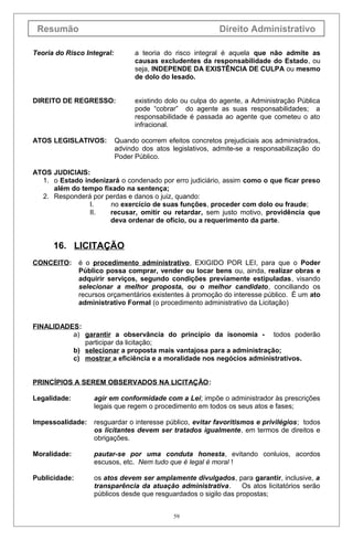 Resumão

Direito Administrativo

Teoria do Risco Integral:

a teoria do risco integral é aquela que não admite as
causas excludentes da responsabilidade do Estado, ou
seja, INDEPENDE DA EXISTÊNCIA DE CULPA ou mesmo
de dolo do lesado.

DIREITO DE REGRESSO:

existindo dolo ou culpa do agente, a Administração Pública
pode “cobrar” do agente as suas responsabilidades; a
responsabilidade é passada ao agente que cometeu o ato
infracional.

ATOS LEGISLATIVOS:

Quando ocorrem efeitos concretos prejudiciais aos administrados,
advindo dos atos legislativos, admite-se a responsabilização do
Poder Público.

ATOS JUDICIAIS:
1. o Estado indenizará o condenado por erro judiciário, assim como o que ficar preso
além do tempo fixado na sentença;
2. Responderá por perdas e danos o juiz, quando:
I.
no exercício de suas funções, proceder com dolo ou fraude;
II.
recusar, omitir ou retardar, sem justo motivo, providência que
deva ordenar de ofício, ou a requerimento da parte.

16. LICITAÇÃO
CONCEITO:

é o procedimento administrativo, EXIGIDO POR LEI, para que o Poder
Público possa comprar, vender ou locar bens ou, ainda, realizar obras e
adquirir serviços, segundo condições previamente estipuladas, visando
selecionar a melhor proposta, ou o melhor candidato, conciliando os
recursos orçamentários existentes à promoção do interesse público. É um ato
administrativo Formal (o procedimento administrativo da Licitação)

FINALIDADES:
a) garantir a observância do princípio da isonomia - todos poderão
participar da licitação;
b) selecionar a proposta mais vantajosa para a administração;
c) mostrar a eficiência e a moralidade nos negócios administrativos.
PRINCÍPIOS A SEREM OBSERVADOS NA LICITAÇÃO:
Legalidade:

agir em conformidade com a Lei; impõe o administrador às prescrições
legais que regem o procedimento em todos os seus atos e fases;

Impessoalidade:

resguardar o interesse público, evitar favoritismos e privilégios; todos
os licitantes devem ser tratados igualmente, em termos de direitos e
obrigações.

Moralidade:

pautar-se por uma conduta honesta, evitando conluios, acordos
escusos, etc. Nem tudo que é legal é moral !

Publicidade:

os atos devem ser amplamente divulgados, para garantir, inclusive, a
transparência da atuação administrativa.
Os atos licitatórios serão
públicos desde que resguardados o sigilo das propostas;
59

 