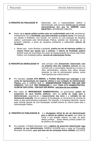 Resumão

3) PRINCÍPIO DA FINALIDADE 



Direito Administrativo

relacionado com a impessoalidade relativa à
Administração, este princípio orienta que as normas
administrativas tem que ter SEMPRE como
OBJETIVO o INTERESSE PÚBLICO.

Assim, se o agente público pratica atos em conformidade com a lei, encontra-se,
indiretamente, com a finalidade, que está embutida na própria norma. Por exemplo,
em relação à finalidade, uma reunião, um comício ou uma passeata de interesse
coletivo, autorizadas pela Administração Pública, poderão ser dissolvidas, se se
tornarem violentas, a ponto de causarem problemas à coletividade (desvio da
finalidade).
•

Nesse caso, quem dissolve a passeata, pratica um ato de interesse público da
mesma forma que aquele que a autoriza. O desvio da finalidade pública
também pode ser encontrado nos casos de desapropriação de imóveis pelo Poder
Público, com finalidade pública, através de indenizações ilícitas;

4) PRINCÍPIO DA MORALIDADE 

este princípio está diretamente relacionado com
os próprios atos dos cidadãos comuns em seu
convívio com a comunidade, ligando-se à moral e à
ética administrativa, estando esta última sempre
presente na vida do administrador público, sendo
mais rigorosa que a ética comum.



Por exemplo, comete ATO IMORAL o Prefeito Municipal que empregar a sua
verba de representação em negócios alheios à sua condição de Administrador
Público, pois, É SABIDO QUE O ADMINISTRADOR PÚBLICO TEM QUE SER
HONESTO, TEM QUE TER PROBIDADE E, QUE TODO ATO ADMINISTRATIVO,
ALÉM DE SER LEGAL, TEM QUE SER MORAL, sob pena de sua nulidade.



Nos casos de IMPROBIDADE ADMINISTRATIVA, os governantes podem ter
suspensos os seus direitos políticos, além da perda do cargo para a
Administração, seguindo-se o ressarcimento dos bens e a nulidade do ato
ilicitamente praticado. Há um sistema de fiscalização ou mecanismo de controle de
todos os atos administrativos praticados. Por exemplo, o Congresso Nacional exerce
esse controle através de uma fiscalização contábil externa ou interna sobre toda a
Administração Pública.

5) PRINCÍPIO DA PUBLICIDADE 



é a divulgação oficial do ato da Administração
para a ciência do público em geral, com efeito de
iniciar a sua atuação externa, ou seja, de gerar
efeitos jurídicos. Esses efeitos jurídicos podem ser
de direitos e de obrigações.

Por exemplo, o Prefeito Municipal, com o objetivo de preencher determinada vaga
existente na sua Administração, NOMEIA ALGUÉM para o cargo de Procurador
Municipal. No entanto, para que esse ato de nomeação tenha validade, ELE DEVE

6

 