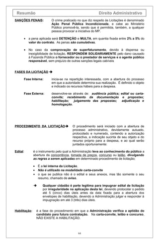Resumão

Direito Administrativo

SAN ÇÕES PENAIS:

O crime praticado no que diz respeito às Licitações é denominado
Ação Penal Pública Incondicionada, e cabe ao Ministério
Público promovê-la, sendo que é permitida, também, a qualquer
pessoa provocar a iniciativa do MP.

•

a pena aplicada será DETENÇÃO e MULTA, em quantia fixada entre 2% a 5% do
valor do contrato. As penas são cumulativas.

•

No caso da comprovação de superfaturamento, devido à dispensa ou
inexigibilidade de licitação, RESPONDEM SOLIDARIAMENTE pelo dano causado
à Fazenda Pública o fornecedor ou o prestador de serviços e o agente público
responsável, sem prejuízo de outras sanções legais cabíveis

FASES DA LICITAÇÃO 
Fase Interna:

inicia-se na repartição interessada, com a abertura do processo
em que a autoridade determina sua realização. É definido o objeto
e indicado os recursos hábeis para a despesa.

Fase Externa:

desenvolve-se através de: audiência pública; edital ou cartaconvite; recebimento da documentação e propostas;
habilitação;
julgamento das propostas;
adjudicação e
homologação.

PROCEDIMENTO DA LICITAÇÃO

Edital:

é o instrumento pelo qual a Administração leva ao conhecimento do público a
abertura da concorrência, tomada de preços, concurso ou leilão, divulgando
as regras a serem aplicadas em determinado procedimento de licitação;
•
•
•

É a lei interna da Licitação.
Não é utilizado na modalidade carta-convite
o que se publica não é o edital e seus anexos, mas tão somente o seu
resumo, chamado de aviso.



Habilitação:

O procedimento será iniciado com a abertura de
processo administrativo, devidamente autuado,
protocolado e numerado, contendo a autorização
respectiva, a indicação sucinta de seu objeto e do
recurso próprio para a despesa, e ao qual serão
juntados oportunamente:

Qualquer cidadão é parte legítima para impugnar edital de licitação
por irregularidade na aplicação desta lei, devendo protocolar o pedido
até 5 (cinco) dias úteis antes da data fixada para a abertura dos
envelopes de habilitação, devendo a Administração julgar e responder à
impugnação em até 3 (três) dias úteis.

é a fase do procedimento em que a Administração verifica a aptidão do
candidato para futura contratação. Na carta-convite, leilão e concurso,
NÃO EXISTE A HABILITAÇÃO.

64

 
