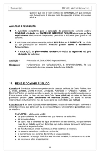 Resumão

Direito Administrativo
qualquer que seja o valor estimado da contratação, em que a disputa
pelo fornecimento é feita por meio de propostas e lances em sessão
pública.

ANULAÇÃO E REVOGAÇÃO:


A autoridade competente para a aprovação do procedimento somente poderá
REVOGAR a licitação por RAZÕES DE INTERESSE PÚBLICO decorrente de fato
superveniente devidamente comprovado, pertinente e suficiente para justificar tal
conduta;



A autoridade competente somente poderá ANULÁ-LA por ILEGALIDADE, de ofício
ou por provocação de terceiros, mediante parecer escrito e devidamente
fundamentado.
•

A ANULAÇÃO do procedimento licitatório por motivo de ilegalidade não gera
obrigação de indenizar;

Anulação –

Pressupõe a ILEGALIDADE no procedimento.

Revogação –

Fundamenta-se em CONVENIÊNCIA E OPORTUNIDADE. O seu
fundamento deve ser posterior à abertura da licitação.

17. BENS E DOMÍNIO PÚBLICO
Conceito  São todos os bens que pertencem às pessoas jurídicas de Direito Público, isto
é, União, Estados, Distrito Federal, Municípios, Autarquias e Fundações Públicas. O
Domínio Público em sentido amplo é o poder de dominação ou de regulamentação que o
Estado exerce sobre os bens do seu patrimônio (bens públicos), ou sobre os bens do
patrimônio privado (bens particulares de interesse público), ou sobre as coisas
inapropriáveis individualmente, mas de fruição geral da coletividade (res nullius).
Classificação  os bens públicos podem ser federais, estaduais ou municipais, conforme a
entidade política a que pertençam ou o serviço autárquico, fundacional ou paraestatal a que
se vinculem.

FEDERAIS – são bens da União:
•
•
•
•
•
•
•
•

os que atualmente lhe pertencem e os que vierem a ser atribuídos;
as terras devolutas;
os lagos, rios e correntes de água em terrenos de seu domínio, ou que banhem
mais de um Estado ou sirvam de limites com outros países, bem como os terrenos
marginais e as praias fluviais;
as ilhas fluviais; as praias marítimas; as ilhas oceânicas e costeiras;
os recursos naturais da plataforma continental;
o mar territorial e os terrenos de marinha e seus acrescidos;
os potenciais de energia hidráulica e os recursos minerais, inclusive os do subsolo;
as cavernas e sítios arqueológicos;

68

 