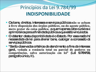 Princípios da Lei 9.784/99  INDISPONIBILIDADE Os bens, direitos, interesses e serviços públicos  não se acham à livre disposição dos órgãos públicos, ou do agente público, mero gestor da coisa publica,  a quem apenas cabe curá-los e aprimorá-los para a finalidade pública a que estão vinculados. O detentor desta disponibilidade é o Estado. Por essa razão há necessidade de lei para alienar bens, outorgar a concessão de serviços públicos. "Serão observados critérios de atendimento a fins de interesse geral,  vedada a renúncia total ou parcial de poderes ou competências, salvo autorização em lei " (Lei 9.784/99, parágrafo único, II).  