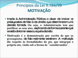 Princípios da Lei 9.784/99 MOTIVAÇÃO Impõe à Administração Pública o dever de indicar os pressupostos de fato e de direito que determinarem uma decisão tomada.  Ou seja, a Administração tem que justificar os seus atos,  explicando de forma coerente qual a razão de tomar essa ou aquela decisão. Motivação é a demonstração por escrito de que os pressupostos  de fato realmente existiram. A motivação  diz respeito às formalidades do ato, que integram o próprio ato, vindo sob a forma de "considerandos". 
