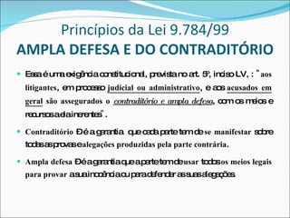 Princípios da Lei 9.784/99 AMPLA DEFESA E DO CONTRADITÓRIO Essa é uma exigência constitucional, prevista no art. 5º, inciso LV, :  "aos litigantes , em processo   judicial ou administrativo , e aos  acusados em geral  são assegurados o  contraditório e ampla defesa , com os meios e recursos a ela inerentes " . Contraditório  – é a garantia  que cada parte tem de  se manifestar  sobre todas as provas e  alegações produzidas pela parte contrária . Ampla defesa  – é a garantia que a parte tem de  usar  todos  os meios legais para provar  a sua inocência ou para defender as suas alegações. 