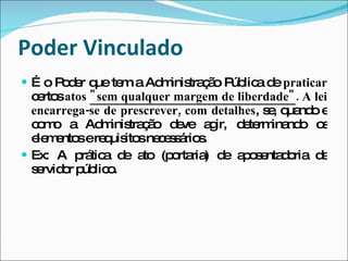 Poder Vinculado É o Poder que tem a Administração Pública de  praticar  certos  atos  "sem qualquer margem de liberdade" . A lei encarrega-se de prescrever, com detalhes , se, quando e como a Administração deve agir, determinando os elementos e requisitos necessários. Ex: A prática de ato (portaria) de aposentadoria de servidor público. 