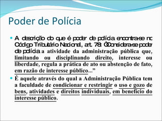 Poder de Polícia A descrição do que é poder de polícia encontra-se no Código Tributário Nacional, art. 78: “Considera-se poder de polícia  a atividade da administração pública que,  limitando ou disciplinando direito , interesse ou liberdade, regula a prática de ato ou abstenção de fato,  em razão de interesse público ...” É aquele através do qual a Administração Pública tem a faculdade de  condicionar e restringir  o  uso e gozo  de  bens ,  atividades  e  direitos   individuais ,  em benefício do interesse público .   
