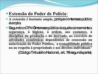 Extensão do Poder de Polícia: A extensão é bastante ampla , porque o interesse público é amplo. Segundo o CTN “Interesse público é aquele   concernente  à  segurança , à  higiene , à  ordem , aos  costumes , à  disciplina da produção  e do  mercado , ao exercício de  atividades econômicas  dependentes de concessão ou autorização do Poder Público, `a  tranqüilidade pública  ou ao respeito à propriedade e aos direitos individuais” (Código Tributário Nacional, art. 78 segunda parte) . 