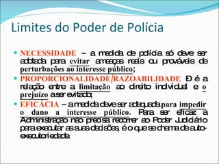 Limites do Poder de Polícia NECESSIDADE  –  a medida de polícia só deve ser adotada para  evitar  ameaças reais ou prováveis de  perturbações ao interesse público ; PROPORCIONALIDADE/RAZOABILIDADE   – é a relação entre a  limitação  ao direito individual e  o prejuízo  a ser evitado; EFICÁCIA  –  a medida deve ser adequada  para  impedir o dano a interesse público .  Para ser eficaz a Administração não precisa recorrer ao Poder Judiciário para executar as suas decisões, é o que se chama de auto-executoriedade. 