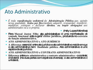 Ato Administrativo É toda  manifestação   unilateral  da  Administração Pública  que, agindo nessa qualidade,  tenha por fim  imediato adquirir, resguardar, transferir, modificar, extinguir e declarar  direitos ,  ou impor obrigações  aos administrados ou a si própria. (Hely Lopes Meirelles) Para  Marçal Justen Filho   ato administrativo  é uma manifestação de  vontade funcional  apta a gerar  efeitos jurídicos , produzida no  exercício de função administrativa .  ATO ADMINISTRATIVO x ATO JURÍDICO A diferença  essencial entre ato jurídico e ato administrativo reside em que o ato administrativo tem  finalidade pública . Ato administrativo é uma espécie de ato jurídico. ATO ADMINISTRATIVO x CONTRATO ADMINISTRATIVO Diferença  entre  ato administrativo e contrato administrativo  - o contrato é bilateral (há duas partes com objetivos diversos); o ato administrativo é unilateral. 