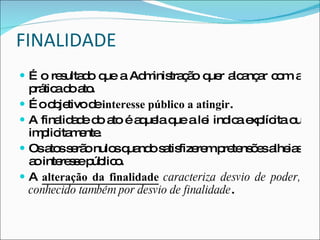 FINALIDADE É o resultado que a Administração quer alcançar com a prática do ato. É o   objetivo de  interesse público a atingir . A finalidade do ato é aquela que a lei indica explícita ou implicitamente. Os atos serão nulos quando satisfizerem pretensões alheias ao interesse público. A  alteração da finalidade  caracteriza desvio de poder, conhecido também por desvio de finalidade . 