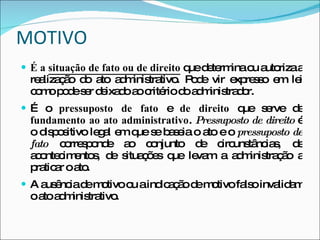 MOTIVO É a  situação de fato ou de direito  que determina ou autoriza a realização do ato administrativo. Pode vir expresso em lei como pode ser deixado ao critério do administrador. É o  pressuposto de fato  e  de direito  que serve de  fundamento ao ato administrativo .  Pressuposto de direito  é o dispositivo legal em que se baseia o ato e o  pressuposto de fato  corresponde ao conjunto de circunstâncias, de acontecimentos, de situações que levam a administração a praticar o ato. A ausência de motivo ou a indicação de motivo falso invalidam o ato administrativo. 
