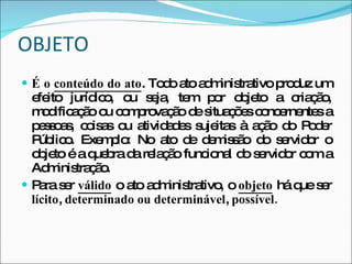 OBJETO É o  conteúdo do ato . Todo ato administrativo produz um efeito jurídico, ou seja, tem por objeto a criação, modificação ou comprovação de situações concernentes a pessoas, coisas ou atividades sujeitas à ação do Poder Público. Exemplo: No ato de demissão do servidor o objeto é a quebra da relação funcional do servidor com a Administração. Para ser  válido  o ato administrativo, o  objeto  há que ser  lícito ,  determinado ou determinável ,  possível. 