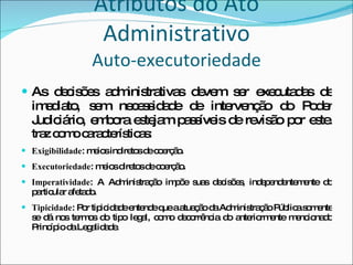 Atributos do Ato Administrativo Auto-executoriedade As decisões administrativas devem ser executadas de imediato, sem necessidade de intervenção do Poder Judiciário, embora estejam passíveis de revisão por este.  traz como características: Exigibilidade : meios indiretos de coerção. Executoriedade : meios diretos de coerção. Imperatividade : A Administração impõe suas decisões, independentemente do particular afetado. Tipicidade : Por tipicidade entende que a atuação da Administração Pública somente se dá nos termos do tipo legal, como decorrência do anteriormente mencionado Princípio da Legalidade. 