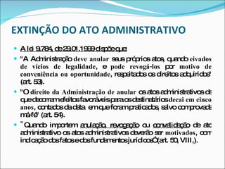 EXTINÇÃO DO ATO ADMINISTRATIVO A lei 9.784, de 29.01.1999 dispõe que: "A Administração  deve anular  seus próprios atos, quando  eivados de vícios de legalidade , e  pode revogá-los  por  motivo de conveniência ou oportunidade , respeitados os direitos adquiridos" (art. 53).  "O  direito da Administração de anular  os atos administrativos de que decorram efeitos favoráveis para os destinatários  decai em cinco anos , contados da data  em que foram praticados, salvo comprovada má-fé" (art. 54). " Quando importem   anulação, revogação  ou  convalidação  de ato administrativo   os atos administrativos deverão ser  motivados , com indicação dos fatos e dos fundamentos jurídicos” (art. 50, VIII,). 