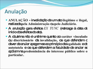 Anulação ANULAÇÃO  - invalidação de um ato  ilegítimo e ilegal , realizada  pela Administração  ou  pelo Judiciário. A anulação gera efeitos   EX TUNC   (retroage à data de início dos efeitos do ato). A doutrina não é unânime quanto ao  caráter vinculado  ou  discricionário  da  invalidação , os que defendem o dever de anular apegam-se ao princípio da  legalidade  e da  autotutela  e os que defendem a faculdade de anular se apóiam na  predominância do interesse público sobre o particular . 