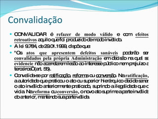 Convalidação CONVALIDAR é  refazer de modo válido  e com  efeitos retroativos   aquilo que foi produzido de modo inválido. A lei 9.784, de 29.01.1999, dispõe que: "Os  atos que apresentem defeitos sanáveis  poderão ser  convalidados pela própria Administração  em decisão na qual se  evidencie  não acarretarem lesão ao interesse público nem prejuízo a terceiros” (art. 55). Convalida-se por  ratificação ,  reforma  ou  conversão . Na  ratificação , a autoridade que praticou o ato ou superior hierárquico decide sanar o ato inválido anteriormente praticado, suprindo a ilegalidade que o vicia. Na  reforma  ou  conversão , o novo ato suprime a parte inválida do anterior, mantendo sua parte válida. 