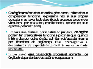 Os órgãos na área de suas atribuições e nos limites de sua competência funcional expressam não a sua própria vontade, mas, a vontade da entidade a que pertencem e a vinculam  por seus atos, manifestados  através de seus agentes (pessoas físicas). Embora não tenham personalidade jurídica,  os órgãos podem ter prerrogativas funcionais próprias que, quando infringidas por outro órgão, admitem defesa até mesmo por mandado de segurança.  Essa prerrogativa é denominada de capacidade judiciária ou capacidade processual . Importante:  essa capacidade processual somente  os órgãos independentes e os autônomos  possuem. 