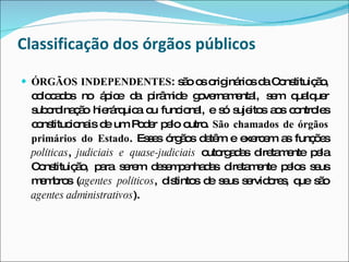 Classificação dos órgãos públicos ÓRGÃOS INDEPENDENTES : são os originários da Constituição, colocados no ápice da pirâmide governamental, sem qualquer subordinação hierárquica ou funcional, e só sujeitos aos controles constitucionais de um Poder pelo outro.  São chamados de órgãos primários do Estado . Esses órgãos detêm e exercem as funções  políticas ,  judiciais e quase-judiciais  outorgadas diretamente pela Constituição, para serem desempenhadas diretamente pelos seus membros ( agentes políticos , distintos de seus servidores, que são  agentes administrativos ). 