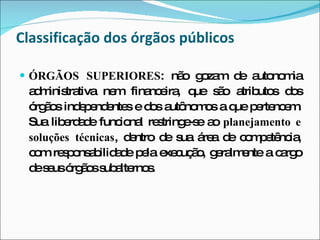 ÓRGÃOS SUPERIORES : não gozam de autonomia administrativa nem financeira, que são atributos dos órgãos independentes e dos autônomos a que pertencem. Sua liberdade funcional restringe-se ao  planejamento e soluções técnicas , dentro de sua área de competência, com responsabilidade pela execução, geralmente a cargo de seus órgãos subalternos. Classificação dos órgãos públicos 