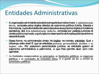 Entidades Administrativas A organização administrativa brasileira é repartida em dois níveis:  A administração direta , composta pelos órgãos dotados de autonomia política (União, Estados e Municípios), cujas atividades são exercidas pelos seus próprios órgãos (ministérios, secretarias, etc) e a  Administração indireta , composta por pessoas jurídicas de direito público e privado, cuja função é o desempenho de funções públicas de forma descentralizada. Dessa forma, na administração direta; há  órgãos ; na indireta,  entidades . Qual a diferença entre eles? É que as entidades  possuem personalidade jurídica e os órgãos, não . Por possuírem personalidade jurídica, as entidades gozam de autonomia administrativa e patrimonial, o que lhes permite atuar com mais agilidade. As Entidades compreendem  as autarquias , as  fundações públicas , as  empresas públicas  e as  sociedades de economia mista . E a partir da lei 11.107/05 as  associações públicas . 