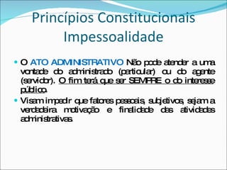 Princípios Constitucionais Impessoalidade O  ATO ADMINISTRATIVO  Não pode atender a uma vontade do administrado (particular) ou do agente (servidor).  O fim terá que ser SEMPRE o do interesse público . Visam impedir que fatores pessoais, subjetivos, sejam a verdadeira motivação e finalidade das atividades administrativas. 