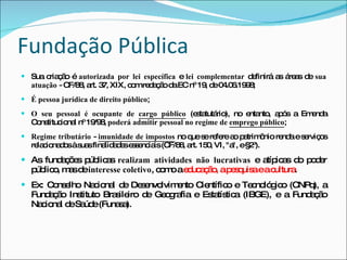 Fundação Pública Sua criação é  autorizada por lei específica  e  lei complementar  definirá as áreas de  sua atuação  - CF/88, art. 37, XIX, com redação da EC nº 19, de 04.06.1998; É pessoa jurídica de direito público ; O seu pessoal é ocupante de  cargo público   (estatutário), no entanto, após a Emenda Constitucional nº 19/98,  poderá admitir pessoal no regime de  emprego público ; Regime tributário  -  imunidade de impostos   no que se   refere ao patrimônio renda e serviços relacionados à suas finalidades essenciais (CF/88, art. 150, VI, "a", e §2º). As fundações públicas  realizam atividades não lucrativas  e atípicas do poder público, mas de  interesse coletivo , como a  educação, a pesquisa e a cultura .  Ex: Conselho Nacional de Desenvolvimento Científico e Tecnológico (CNPq), a Fundação Instituto Brasileiro de Geografia e Estatística (IBGE), e a Fundação Nacional de Saúde (Funasa). 