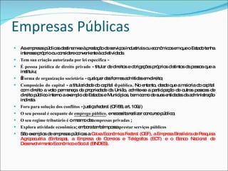Empresas Públicas As empresas públicas destinam-se à prestação de serviços industriais ou econômicos em que o Estado tenha interesse próprio ou considere conveniente à coletividade. Tem sua criação autorizada por lei específica  - É pessoa jurídica de direito privado  - titular de direitos e obrigações próprios distintos da pessoa que a instituiu;   Forma de organização societária  - qualquer das formas admitidas em direito;  Composicão do capital  - a titularidade do capital é  pública . No entanto, desde que a maioria do capital com direito a voto permaneça de propriedade da União, admite-se a participação de outras pessoas de direito público interno a exemplo de Estados e Municípios, bem como de suas entidades da administração indireta.   Foro para solução dos conflitos  - justiça federal (CF/88, art. 109,I) O seu pessoal é ocupante de  emprego público ,  e necessita realizar concurso público; O seu regime tributário é  o mesmo das  empresas privadas  ; Explora atividade econômica ; embora também possa  prestar serviços públicos São exemplos de empresas públicas a  Caixa Econômica Federal (CEF), a Empresa Brasileira de Pesquisa Agropecuária (Embrapa), a Empresa de Correios e Telégrafos (ECT) e o Banco Nacional de Desenvolvimento Econômico e Social (BNDES). 